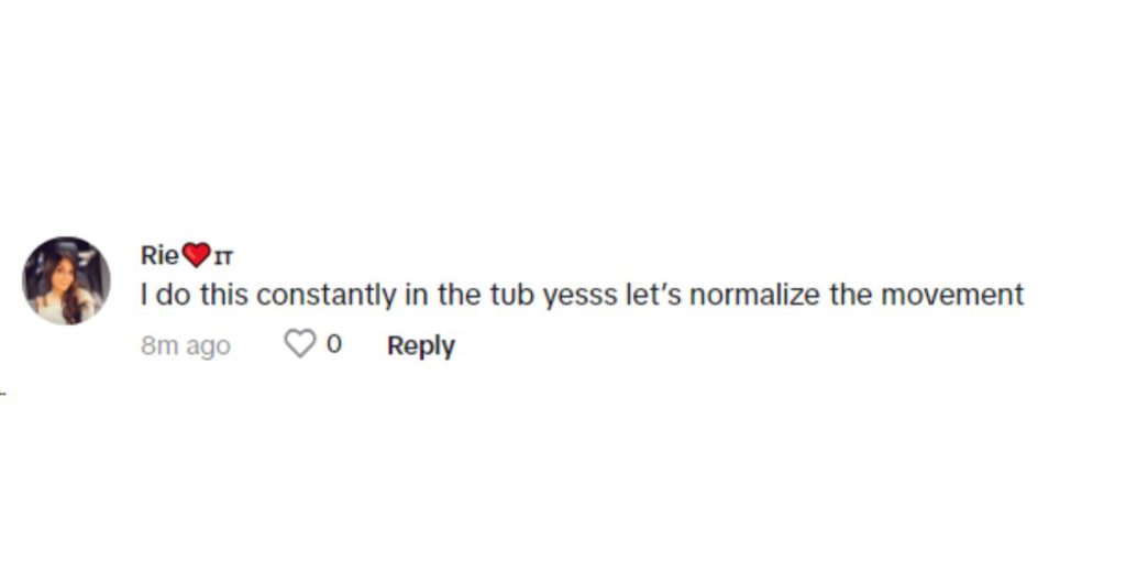 “I do this constantly in the tub yesss let’s normalize the movement,” replied yet another user.